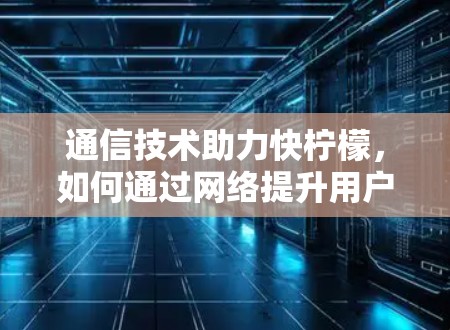 通信技术助力快柠檬，如何通过网络提升用户体验