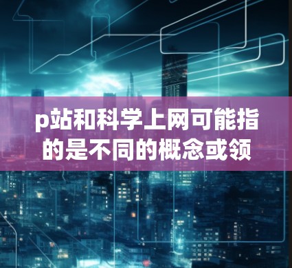 p站和科学上网可能指的是不同的概念或领域,具体含义可能因上下文而异。以下是一些可能的解释
