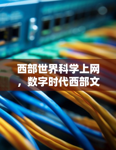 西部世界科学上网,数字时代西部文化的传播与创新