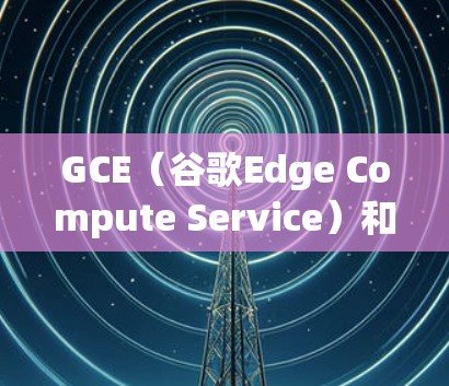 GCE（谷歌Edge Compute Service）和CRX（Google Cloud Edge Compute X）是谷歌提供的边缘计算解决方案的不同版本。以下是它们的主要区别
