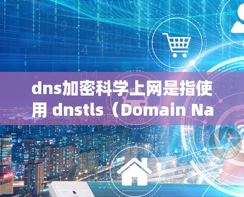 dns加密科学上网是指使用 dnstls（Domain Name System with TLS 1.2）技术进行网络加密和防火墙管理。以下是关于该主题的详细总结