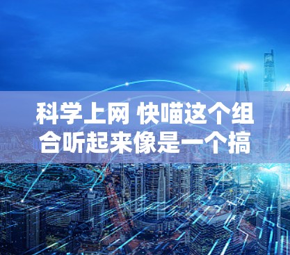 科学上网 快喵这个组合听起来像是一个搞笑的组合，可能是在开玩笑或者用来搞笑。以下是一些可能的解释和建议