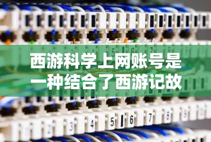 西游科学上网账号是一种结合了西游记故事和科学知识的虚拟网络账号，旨在为用户提供一个轻松的学习和探索科学环境。以下是关于该账号的详细信息