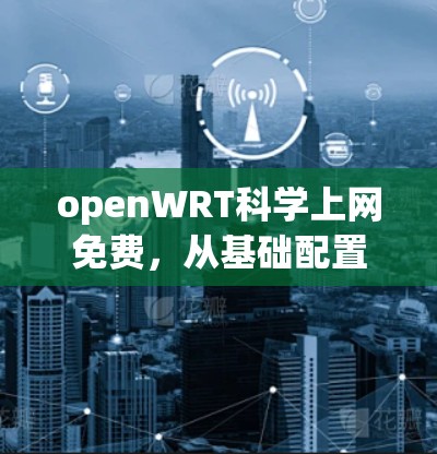 openWRT科学上网免费，从基础配置到高效管理的全能网络管理员