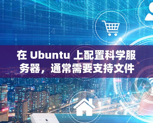 在 Ubuntu 上配置科学服务器,通常需要支持文件上传、远程访问、网络连接等功能。以下是一个通用的步骤指南,适用于从 Windows、macOS、Linux 等操作系统上运行的科学服务器配置