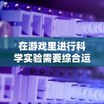 在游戏里进行科学实验需要综合运用多种技能和知识，以下是对这一过程的分步解释