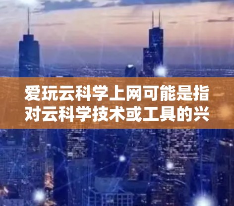 爱玩云科学上网可能是指对云科学技术或工具的兴趣，或者在寻找使用云科学的方法来上网。云科学通常指的是利用云计算技术进行科学计算、数据分析等任务。以下是一些可能的解释和建议