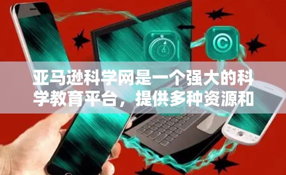 亚马逊科学网是一个强大的科学教育平台，提供多种资源和服务，适合对科学感兴趣或需要科学知识的用户。以下是其主要功能和可能的使用建议
