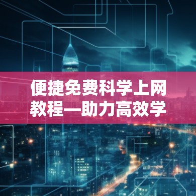 便捷免费科学上网教程—助力高效学习与探索
