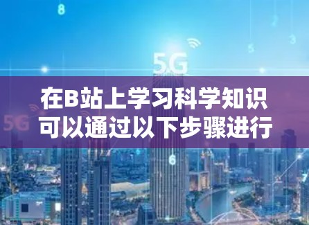 在B站上学习科学知识可以通过以下步骤进行