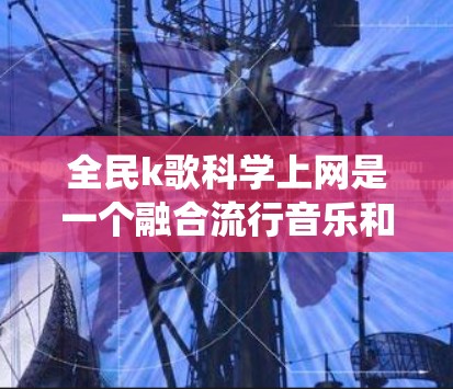 全民k歌<strong>科学上网</strong>是一个融合流行音乐和科学的网络生态系统，旨在将音乐与科学知识相结合。以下是对这一概念的详细分析