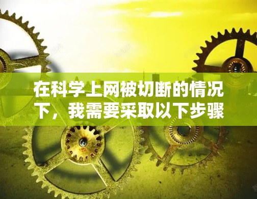 在科学上网被切断的情况下，我需要采取以下步骤来应对这一挑战