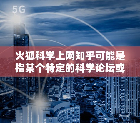 火狐科学上网知乎可能是指某个特定的科学论坛或社区的别称,具体含义可能因地区或组织而异。如果想了解火狐科学在知乎上的内容,通常涉及以下几个方面 火狐科学上网知乎可能是指某个特定的科学论坛或社区的别称,具体含义可能因地区或组织而异。如果想了解火狐科学在知乎上的内容,通常涉及以下几个方面