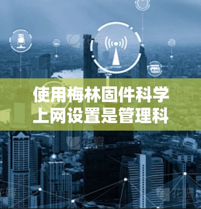 使用梅林固件科学上网设置是管理科学领域的网站和应用的重要技能。以下是详细的步骤指南