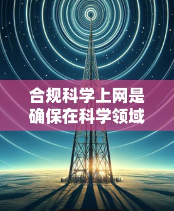 合规<strong>科学上网</strong>是确保在科学领域遵守法律和规定的过程。以下是一个有条理的总结，帮助您理解如何在科学网站中保持合规