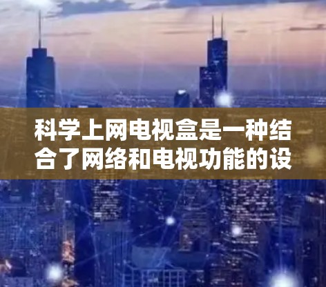 <strong>科学上网</strong>电视盒是一种结合了网络和电视功能的设备，具有科学计算和分析的特性，能够同时进行网络访问和电视观看，并提供实时数据分析和科学工具。以下是对<strong>科学上网</strong>电视盒的详细总结