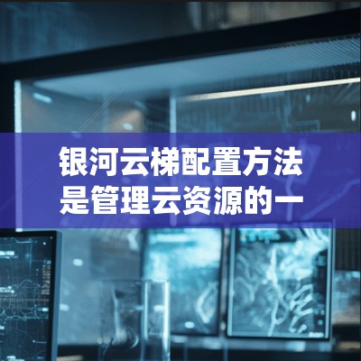 银河云梯配置方法是管理云资源的一种系统化流程，涵盖了部署、管理、优化和维护等多个阶段。以下是对银河云梯配置方法的分步说明