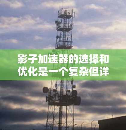 影子加速器的选择和优化是一个复杂但详细的流程,涉及多个因素的综合考量。以下是对影子加速器选择和优化过程的详细总结