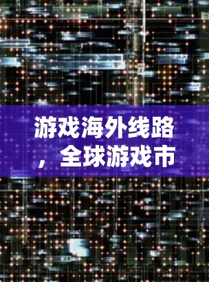 游戏海外线路，全球游戏市场的重要组成部分