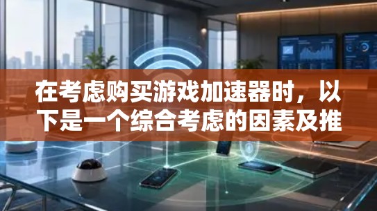 在考虑购买游戏加速器时,以下是一个综合考虑的因素及推荐的步骤