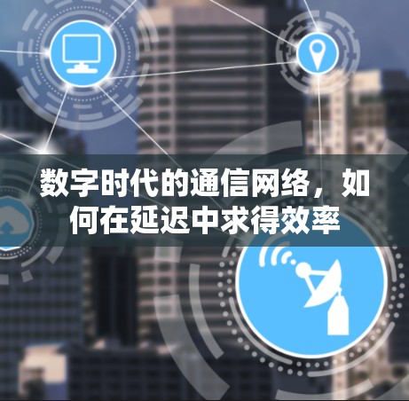 数字时代的通信网络，如何在延迟中求得效率