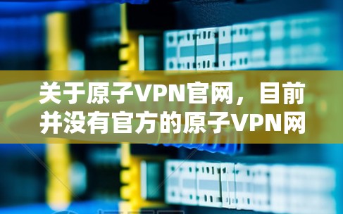 关于原子VPN官网，目前并没有官方的原子VPN网站，这种情况通常会出现技术问题或网站未经过合法合规的认证。为了确保信息的准确性和安全性，建议您通过可靠的网站或平台获取相关内容