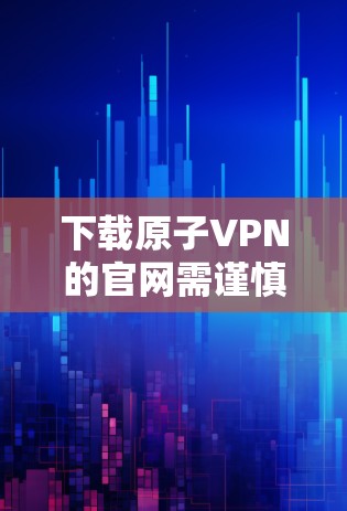 下载原子VPN的官网需谨慎处理,以下是详细的步骤指南