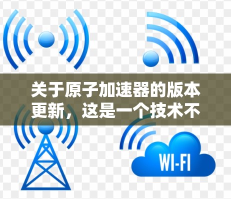 关于原子加速器的版本更新，这是一个技术不断发展的领域，涉及材料科学、物理学和工程学的交叉应用。以下是一些可能涉及原子加速器版本更新的领域和技术点