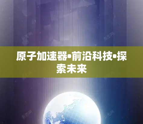 原子加速器•前沿科技•探索未来