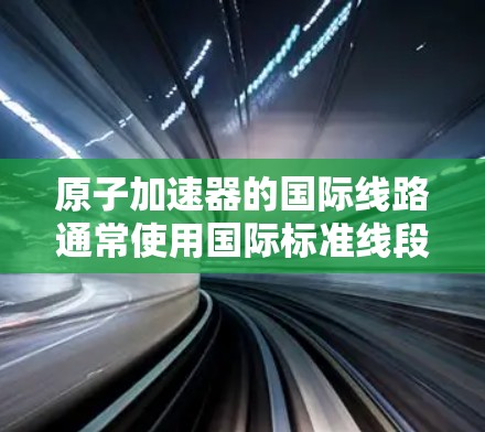 原子加速器的国际线路通常使用国际标准线段(ISO线段,简称ASML)来描述其结构。ASML是一种标准的加速器结构描述语言,用于描述加速器的线段类型、长度、连接方式等信息 原子加速器的国际线路通常使用国际标准线段(ISO线段,简称ASML)来描述其结构。ASML是一种标准的加速器结构描述语言,用于描述加速器的线段类型、长度、连接方式等信息