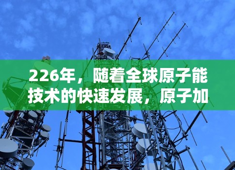 226年,随着全球原子能技术的快速发展,原子加速器将继续受益于技术进步,成为未来能源和科技的重要组成部分。以下是一些关键的原子加速器技术趋势和推荐方向 226年,随着全球原子能技术的快速发展,原子加速器将继续受益于技术进步,成为未来能源和科技的重要组成部分。以下是一些关键的原子加速器技术趋势和推荐方向