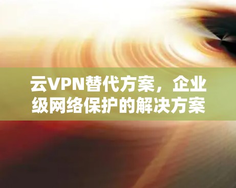 云VPN替代方案,企业级网络保护的解决方案 云VPN替代方案,企业级网络保护的解决方案