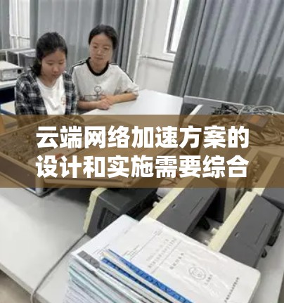 云端网络加速方案的设计和实施需要综合考虑多个因素，以确保网络性能得到优化。以下是一些常见的云端网络加速方案和其适用场景