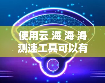 使用云 海 海 海测速工具可以有效地评估云海岸加速器的性能，帮助你在配置和优化服务器时做出明智的决策。以下是对该工具的详细步骤说明