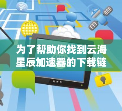 为了帮助你找到云海星辰加速器的下载链接，以下是系统性的步骤