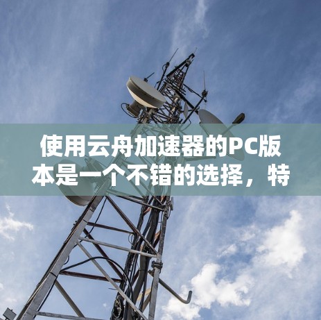 使用云舟加速器的PC版本是一个不错的选择，特别是在需要快速连接到目标服务器或在云端工作时。以下是对其主要特点和建议的总结