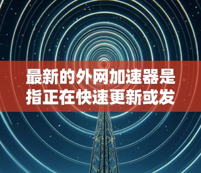 最新的外网加速器是指正在快速更新或发布的新类型，以提供更好的性能和功能。以下是一些可能被推荐的最新外网加速器