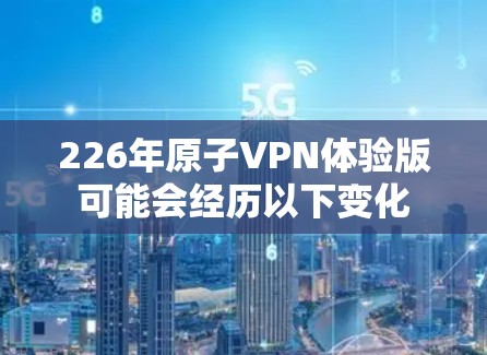226年原子VPN体验版可能会经历以下变化 226年原子VPN体验版可能会经历以下变化