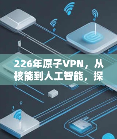 226年原子VPN,从核能到人工智能,探索未来加密的革命