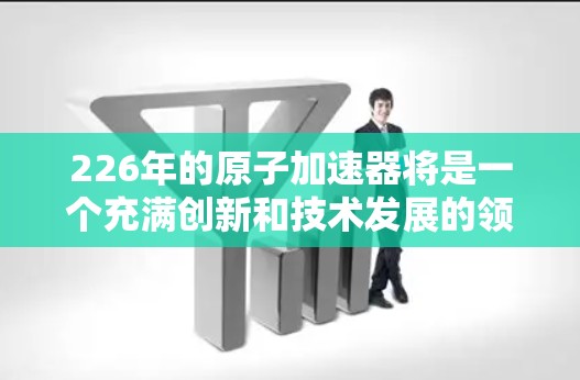 226年的原子加速器将是一个充满创新和技术发展的领域，涉及材料科学、结构设计、材料应用和制造技术等多个方面。以下是对这一领域的详细介绍