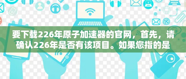 要下载226年原子加速器的官网,首先,请确认226年是否有该项目。如果您指的是某个特定的原子能项目或公司,建议您直接访问官方网站或联系该项目的官方联系方式,获取下载链接或更多信息