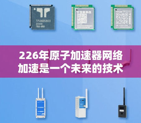 226年原子加速器网络加速是一个未来的技术领域，涉及多个关键领域，包括原子物理、材料科学、网络工程和人工智能。以下是对此领域的一些详细分析