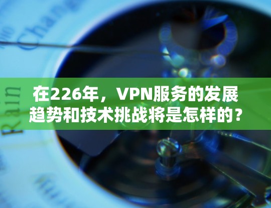 在226年,VPN服务的发展趋势和技术挑战将是怎样的?以下是对这一时期的VPN体验评测,结合当前技术发展和用户需求,分析未来可能的趋势和建议