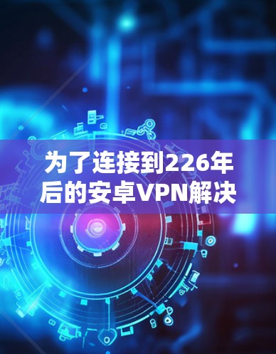 为了连接到226年后的安卓VPN解决方案,以下是一个结构化的指南,帮助您高效有效地进行 为了连接到226年后的安卓VPN解决方案,以下是一个结构化的指南,帮助您高效有效地进行