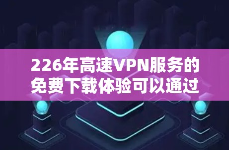 226年高速VPN服务的免费下载体验可以通过以下步骤和信息进行全面了解