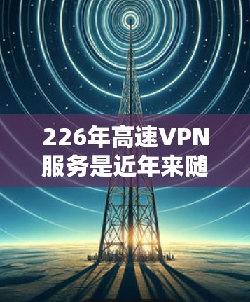 226年高速VPN服务是近年来随着技术进步和政策推动而兴起的新兴领域,提供了更快、更安全的网络连接。以下是226年高速VPN服务的主要公司及其特点