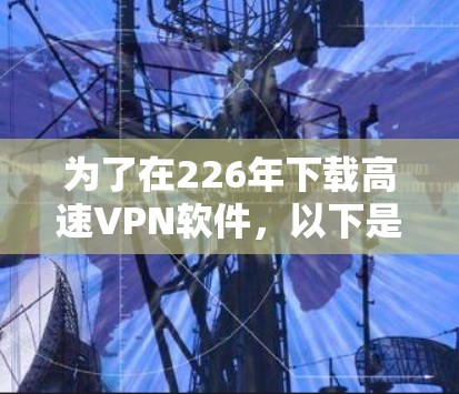 为了在226年下载高速VPN软件,以下是一些可靠且长期使用的推荐 为了在226年下载高速VPN软件,以下是一些可靠且长期使用的推荐