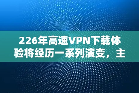 226年高速VPN下载体验将经历一系列演变,主要集中在技术创新、用户需求变化以及技术公司合作等方面,以下是对这一时期的下载体验的详细分析 226年高速VPN下载体验将经历一系列演变,主要集中在技术创新、用户需求变化以及技术公司合作等方面,以下是对这一时期的下载体验的详细分析