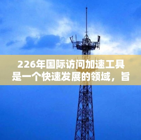 226年国际访问加速工具是一个快速发展的领域,旨在帮助研究人员和国际组织高效地进行跨学科、跨文化和跨国的学术交流。以下是对这一领域的综述和未来趋势的分析