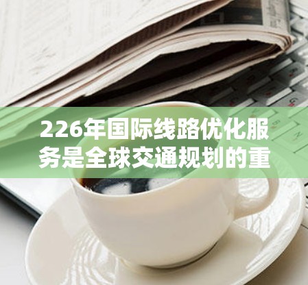 226年国际线路优化服务是全球交通规划的重要组成部分,旨在通过科技手段提升国际交通的效率和安全性。以下是对这一目标的详细阐述